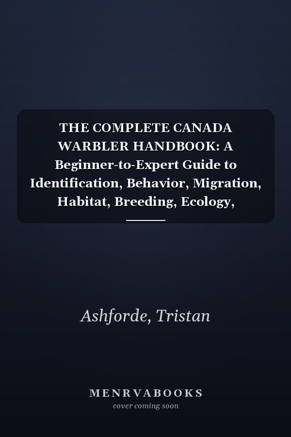 THE COMPLETE CANADA WARBLER HANDBOOK: A Beginner-to-Expert Guide to Identification, Behavior, Migration, Habitat, Breeding, Ecology, Conservation, ... Natural History of These Remarkable Birds