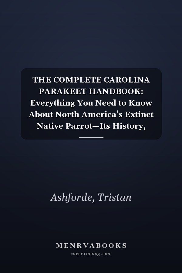 THE COMPLETE CAROLINA PARAKEET HANDBOOK: Everything You Need to Know About North America's Extinct Native Parrot—Its History, Behavior, Habitat, Ecology, and Extinction