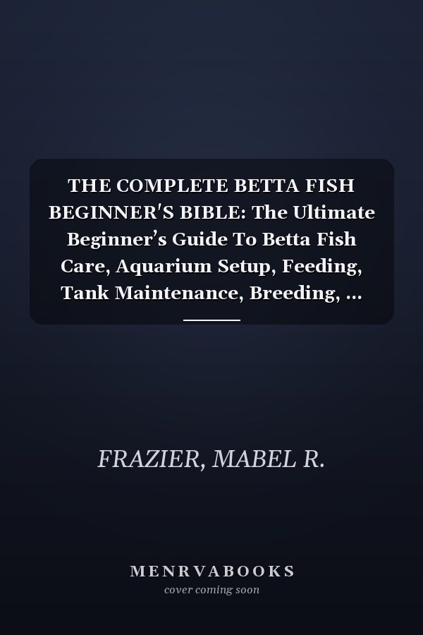THE COMPLETE BETTA FISH BEGINNER'S BIBLE: The Ultimate Beginner’s Guide To Betta Fish Care, Aquarium Setup, Feeding, Tank Maintenance, Breeding, ... Success For A Healthy And Thriving Betta