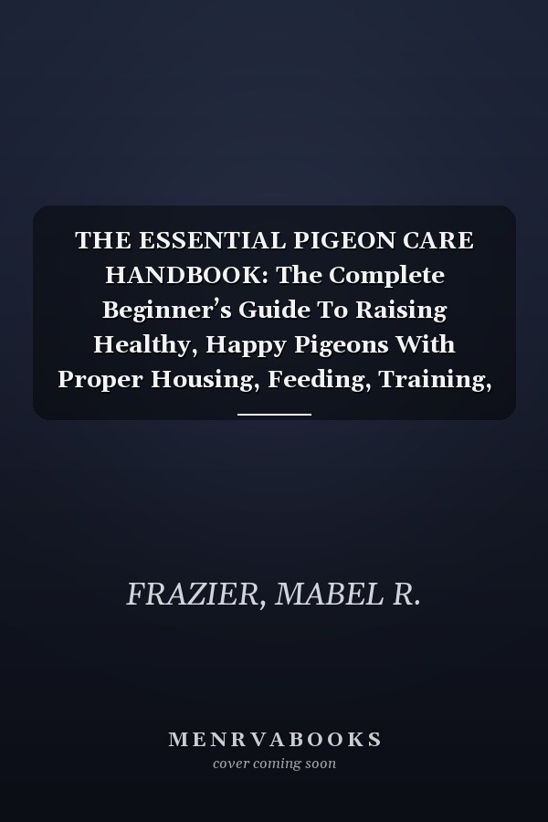 THE ESSENTIAL PIGEON CARE HANDBOOK: The Complete Beginner’s Guide To Raising Healthy, Happy Pigeons With Proper Housing, Feeding, Training, Grooming, Flying, And Lifelong Care