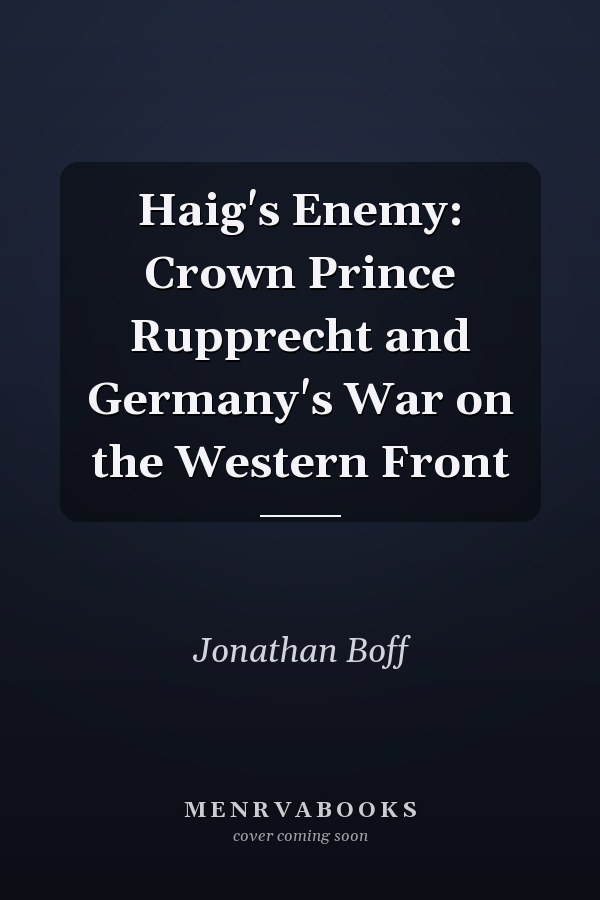 Haig's Enemy: Crown Prince Rupprecht and Germany's War on the Western Front