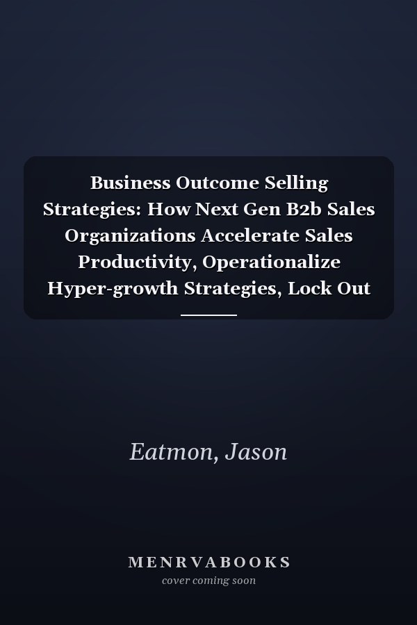 Business Outcome Selling Strategies: How Next Gen B2b Sales Organizations Accelerate Sales Productivity, Operationalize Hyper-growth Strategies, Lock Out Competitors, and Expand Customer Relationships