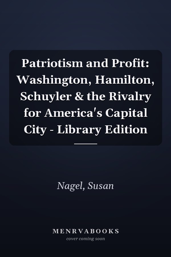 Patriotism and Profit: Washington, Hamilton, Schuyler & the Rivalry for America's Capital City - Library Edition