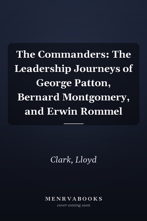 The Commanders: The Leadership Journeys of George Patton, Bernard Montgomery, and Erwin Rommel