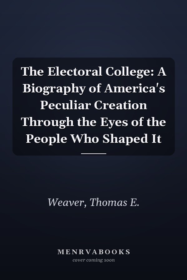 The Electoral College: A Biography of America's Peculiar Creation Through the Eyes of the People Who Shaped It