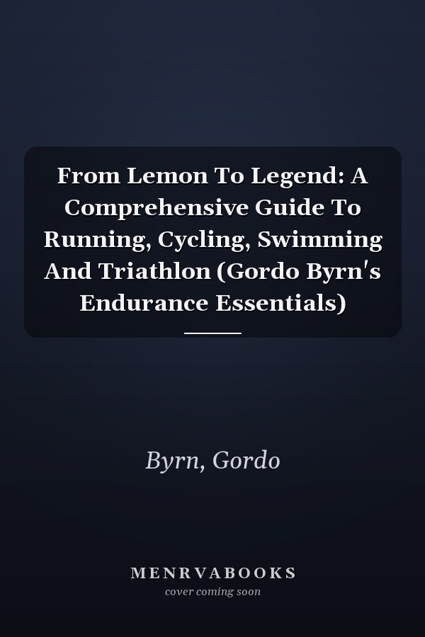 From Lemon To Legend: A Comprehensive Guide To Running, Cycling, Swimming And Triathlon (Gordo Byrn's Endurance Essentials)
