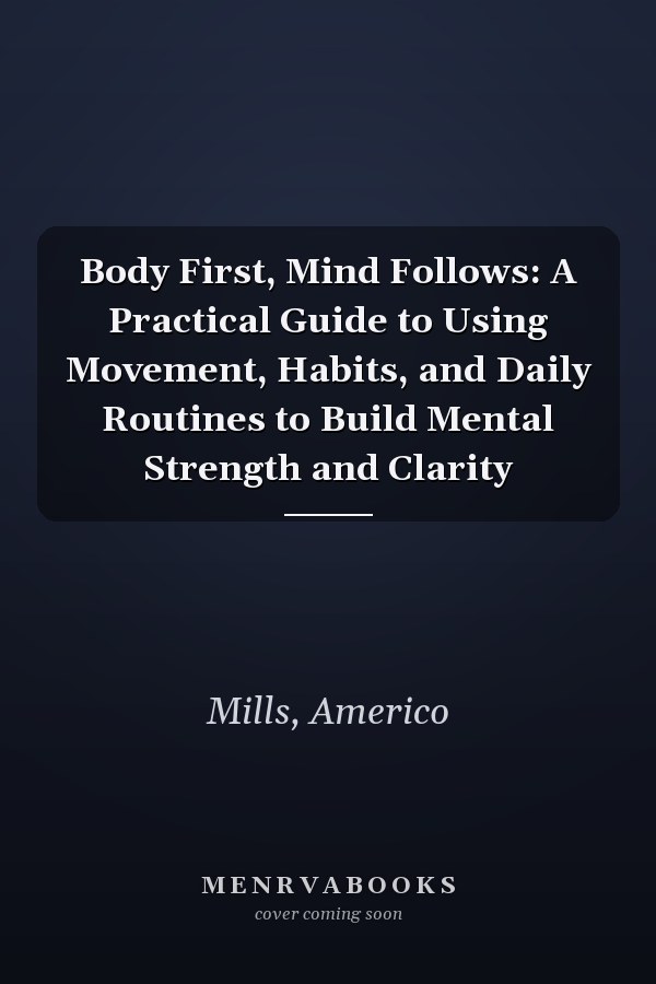 Body First, Mind Follows: A Practical Guide to Using Movement, Habits, and Daily Routines to Build Mental Strength and Clarity