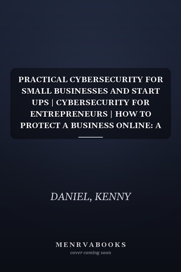 PRACTICAL CYBERSECURITY FOR SMALL BUSINESSES AND START UPS | CYBERSECURITY FOR ENTREPRENEURS | HOW TO PROTECT A BUSINESS ONLINE: A Step-by-Step Guide ... and Secure Your Business on a Budget.
