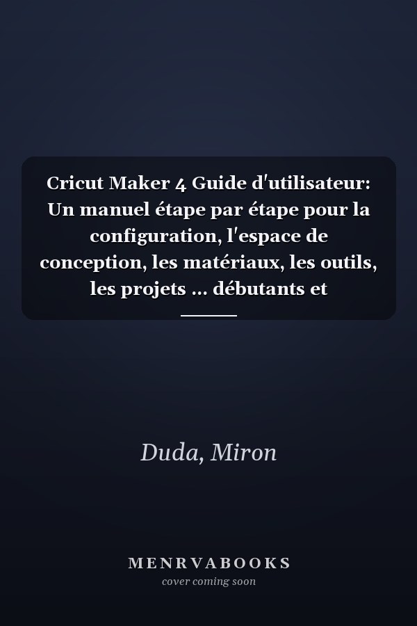 Cricut Maker 4 Guide d'utilisateur: Un manuel étape par étape pour la configuration, l'espace de conception, les matériaux, les outils, les projets ... débutants et professionnels (French Edition)