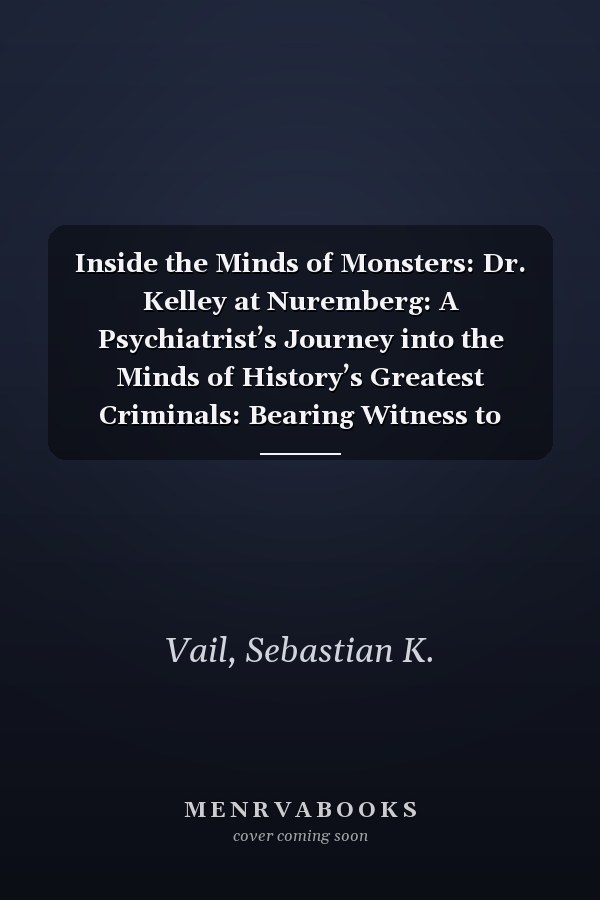 Inside the Minds of Monsters: Dr. Kelley at Nuremberg: A Psychiatrist’s Journey into the Minds of History’s Greatest Criminals: Bearing Witness to Humanity Behind Atrocity