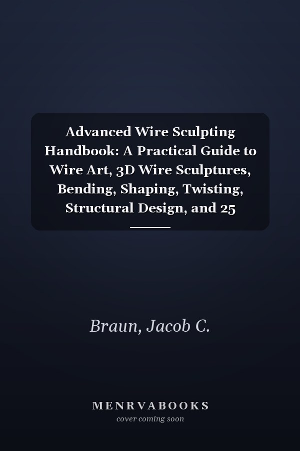 Advanced Wire Sculpting Handbook: A Practical Guide to Wire Art, 3D Wire Sculptures, Bending, Shaping, Twisting, Structural Design, and 25 Step-by-Step Projects for Beginners & Beyond