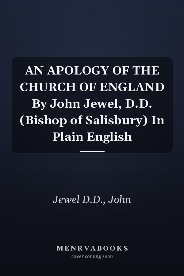 AN APOLOGY OF THE CHURCH OF ENGLAND By John Jewel, D.D. (Bishop of Salisbury) In Plain English