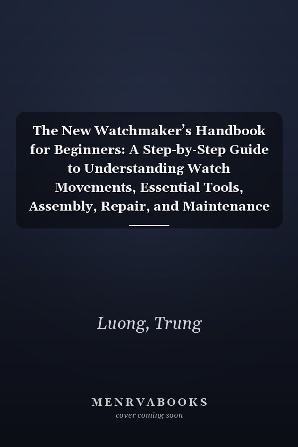 The New Watchmaker’s Handbook for Beginners: A Step-by-Step Guide to Understanding Watch Movements, Essential Tools, Assembly, Repair, and Maintenance
