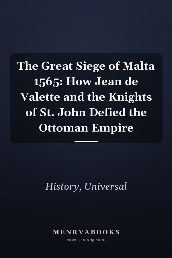 The Great Siege of Malta 1565: How Jean de Valette and the Knights of St. John Defied the Ottoman Empire