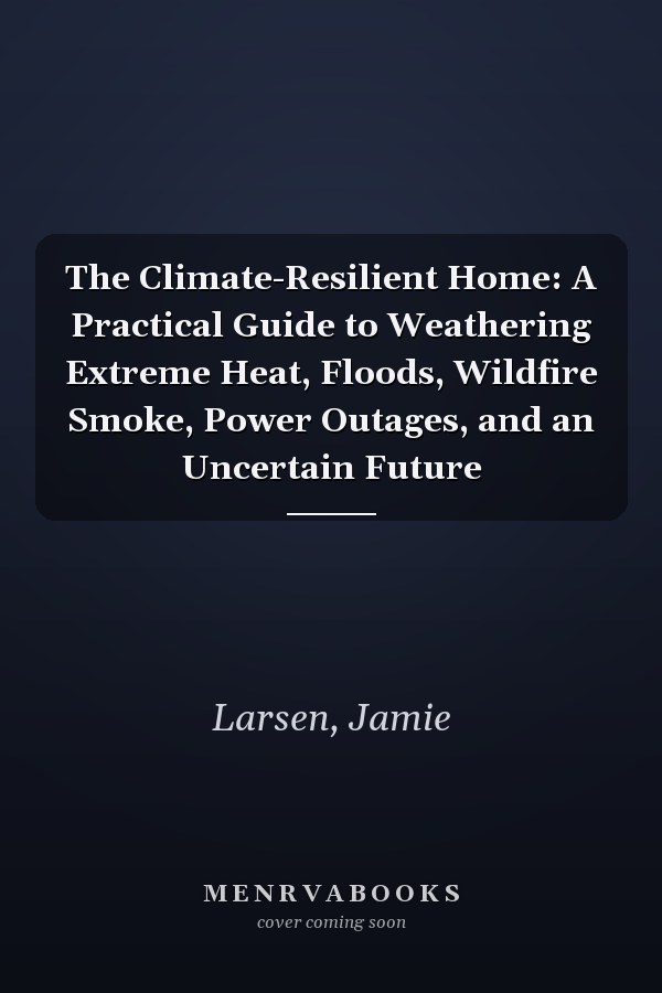 The Climate-Resilient Home: A Practical Guide to Weathering Extreme Heat, Floods, Wildfire Smoke, Power Outages, and an Uncertain Future