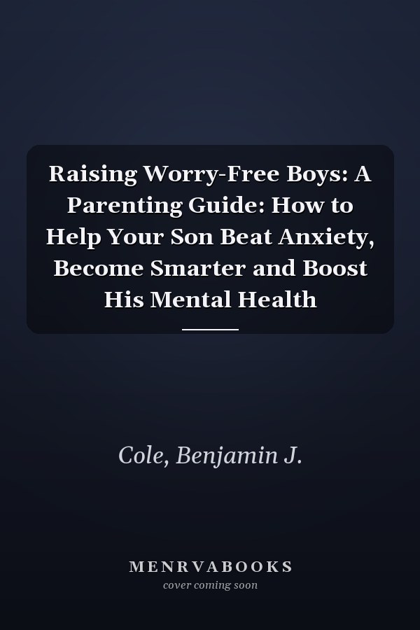 Raising Worry-Free Boys: A Parenting Guide: How to Help Your Son Beat Anxiety, Become Smarter and Boost His Mental Health