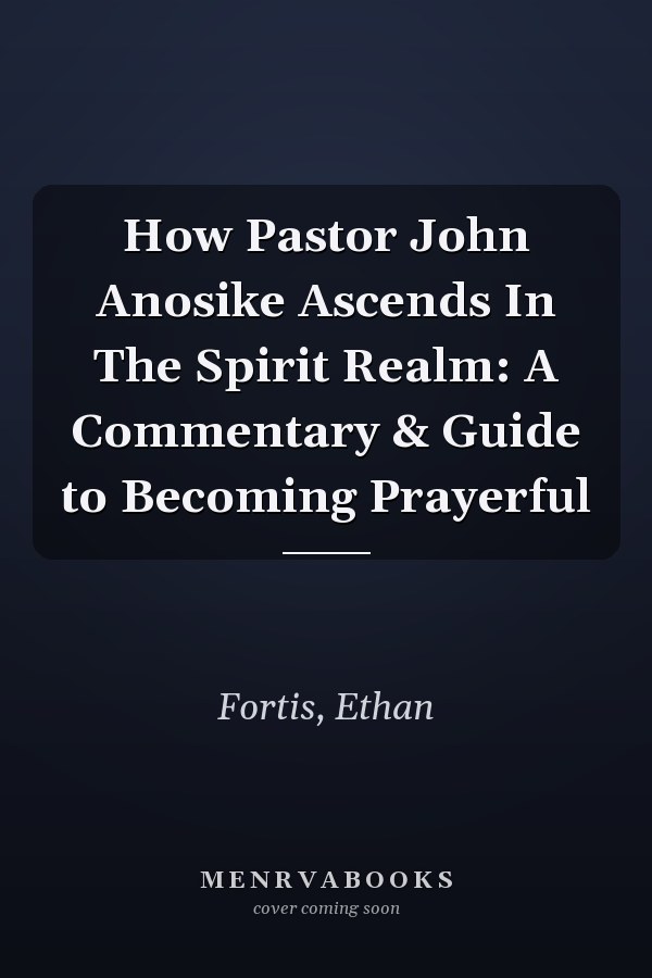 How Pastor John Anosike Ascends In The Spirit Realm: A Commentary & Guide to Becoming Prayerful