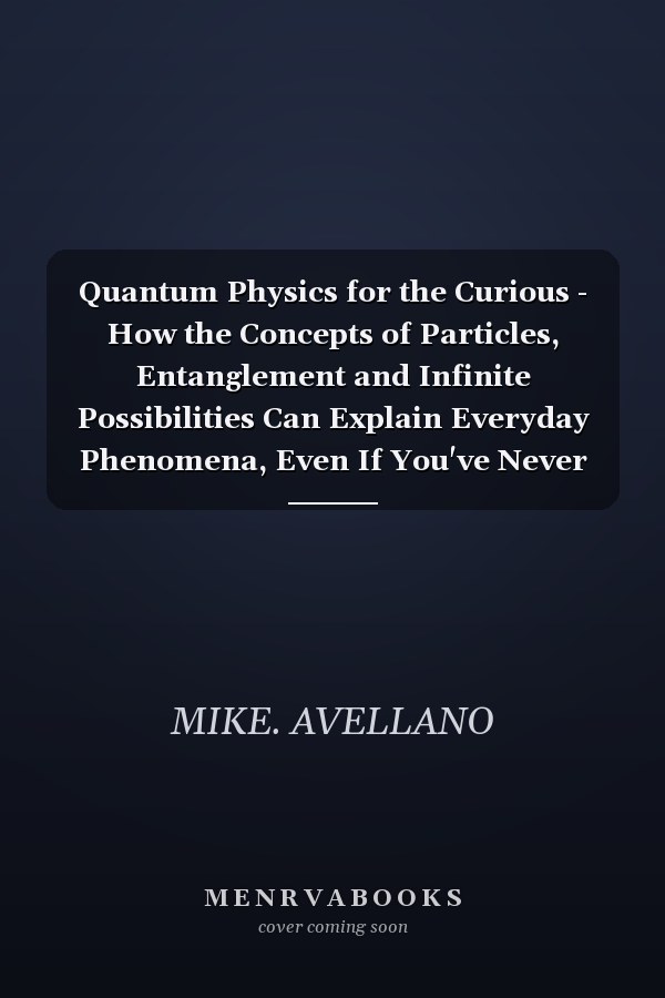 Quantum Physics for the Curious - How the Concepts of Particles, Entanglement and Infinite Possibilities Can Explain Everyday Phenomena, Even If You've Never Studied Science!
