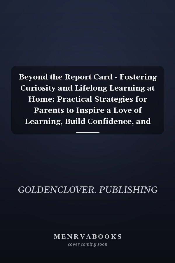 Beyond the Report Card - Fostering Curiosity and Lifelong Learning at Home: Practical Strategies for Parents to Inspire a Love of Learning, Build Confidence, and Support Their Child's Growth