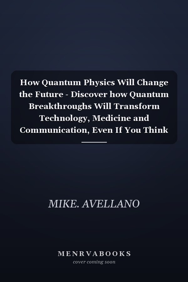 How Quantum Physics Will Change the Future - Discover how Quantum Breakthroughs Will Transform Technology, Medicine and Communication, Even If You Think It's Science Fiction!
