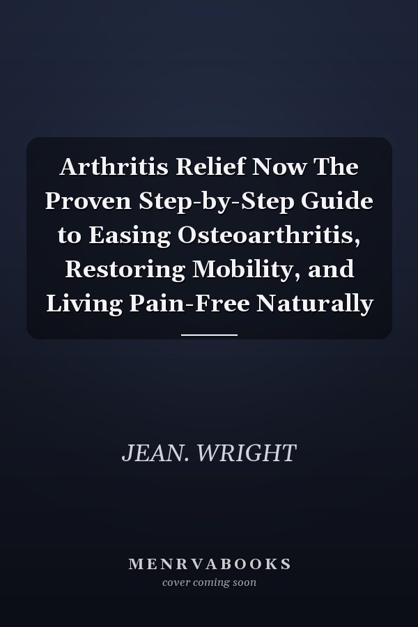 Arthritis Relief Now The Proven Step-by-Step Guide to Easing Osteoarthritis, Restoring Mobility, and Living Pain-Free Naturally