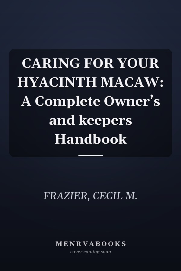 CARING FOR YOUR HYACINTH MACAW: A Complete Owner’s and keepers Handbook