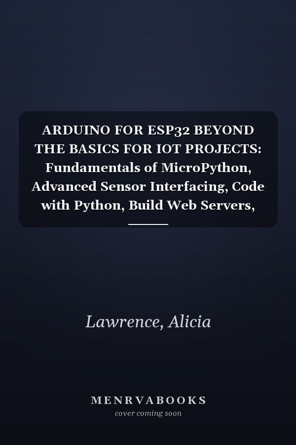 ARDUINO FOR ESP32 BEYOND THE BASICS FOR IOT PROJECTS: Fundamentals of MicroPython, Advanced Sensor Interfacing, Code with Python, Build Web Servers, and Integrate MySQL for IoT Data Managemen