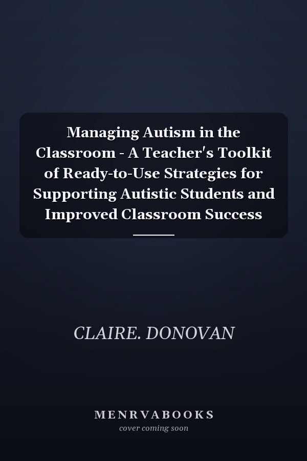 Managing Autism in the Classroom - A Teacher's Toolkit of Ready-to-Use Strategies for Supporting Autistic Students and Improved Classroom Success