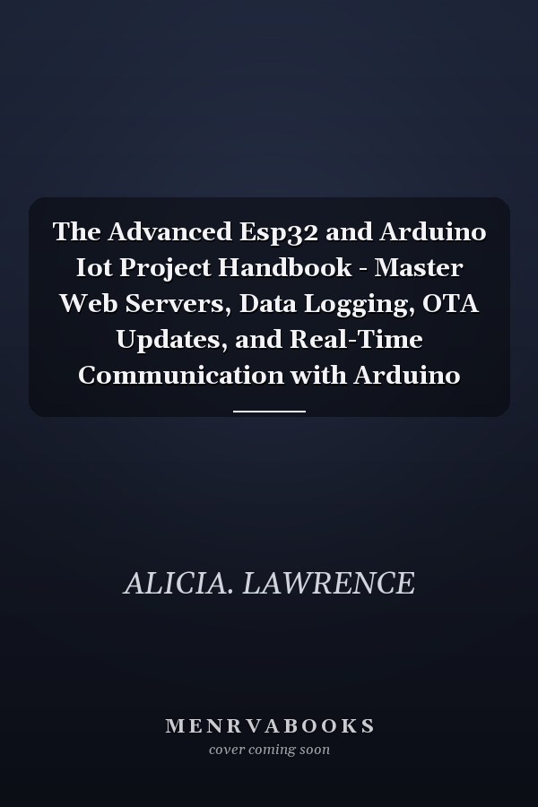 The Advanced Esp32 and Arduino Iot Project Handbook - Master Web Servers, Data Logging, OTA Updates, and Real-Time Communication with Arduino
