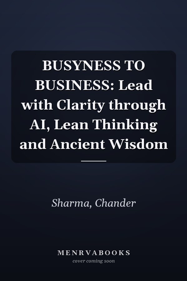 BUSYNESS TO BUSINESS: Lead with Clarity through AI, Lean Thinking and Ancient Wisdom