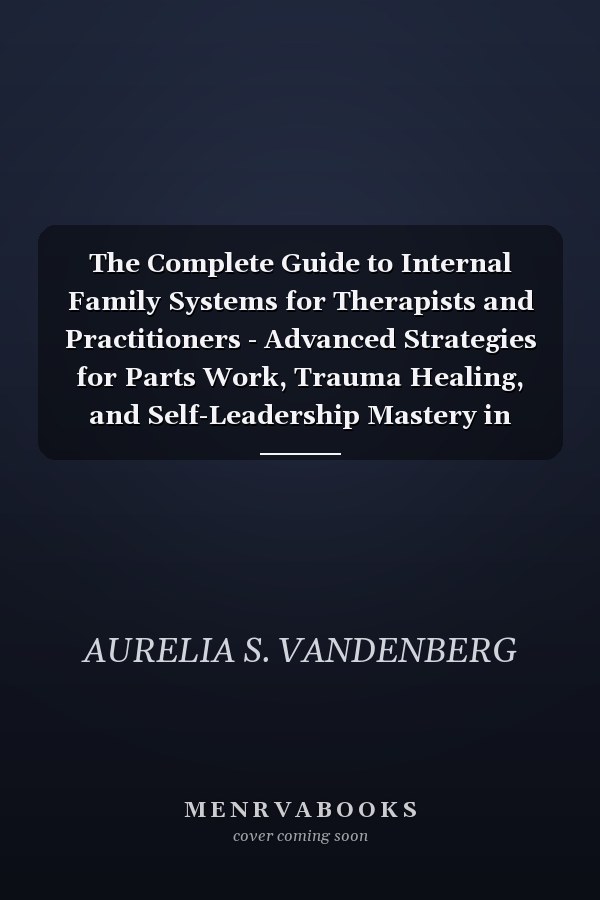 The Complete Guide to Internal Family Systems for Therapists and Practitioners - Advanced Strategies for Parts Work, Trauma Healing, and Self-Leadership Mastery in Clinical Practice