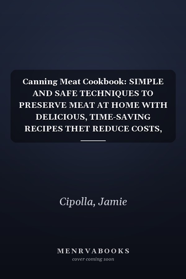 Canning Meat Cookbook: SIMPLE AND SAFE TECHNIQUES TO PRESERVE MEAT AT HOME WITH DELICIOUS, TIME-SAVING RECIPES THET REDUCE COSTS, PREVENT WASTE, AND ENSURE READY-TO-EAT MEALS ANYTIME
