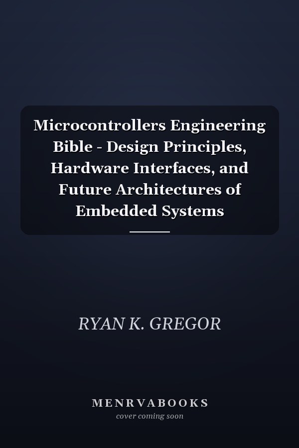Microcontrollers Engineering Bible - Design Principles, Hardware Interfaces, and Future Architectures of Embedded Systems