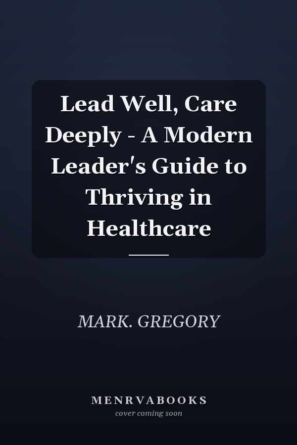Lead Well, Care Deeply - A Modern Leader's Guide to Thriving in Healthcare