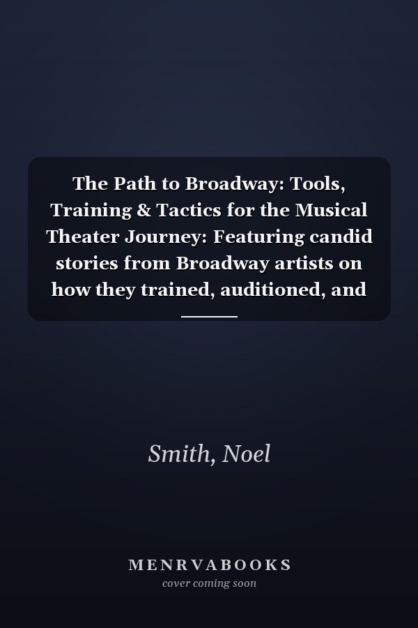 The Path to Broadway: Tools, Training & Tactics for the Musical Theater Journey: Featuring candid stories from Broadway artists on how they trained, auditioned, and built their careers
