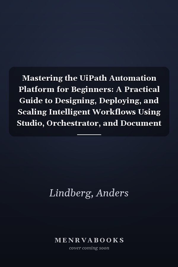 Mastering the UiPath Automation Platform for Beginners: A Practical Guide to Designing, Deploying, and Scaling Intelligent Workflows Using Studio, Orchestrator, and Document Understanding