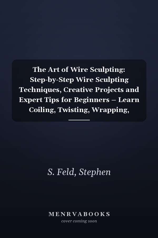 The Art of Wire Sculpting: Step-by-Step Wire Sculpting Techniques, Creative Projects and Expert Tips for Beginners – Learn Coiling, Twisting, Wrapping, Braiding and Weaving