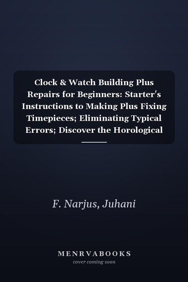 Clock & Watch Building Plus Repairs for Beginners: Starter's Instructions to Making Plus Fixing Timepieces; Eliminating Typical Errors; Discover the Horological Basics, Installation to Adjustments