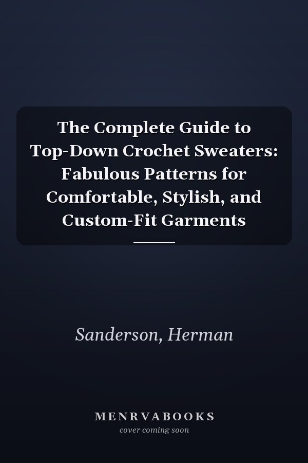 The Complete Guide to Top-Down Crochet Sweaters: Fabulous Patterns for Comfortable, Stylish, and Custom-Fit Garments