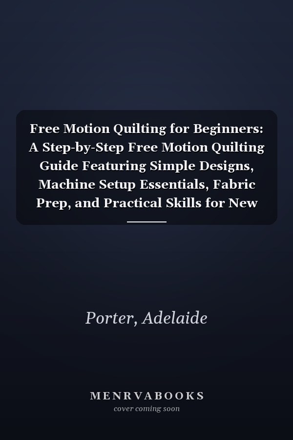 Free Motion Quilting for Beginners: A Step-by-Step Free Motion Quilting Guide Featuring Simple Designs, Machine Setup Essentials, Fabric Prep, and Practical Skills for New Quilters
