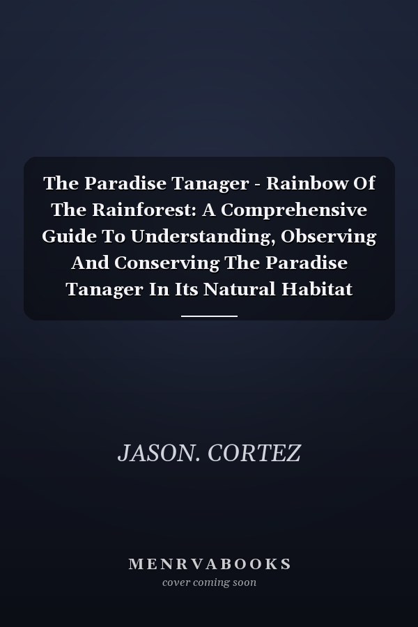 The Paradise Tanager - Rainbow Of The Rainforest: A Comprehensive Guide To Understanding, Observing And Conserving The Paradise Tanager In Its Natural Habitat