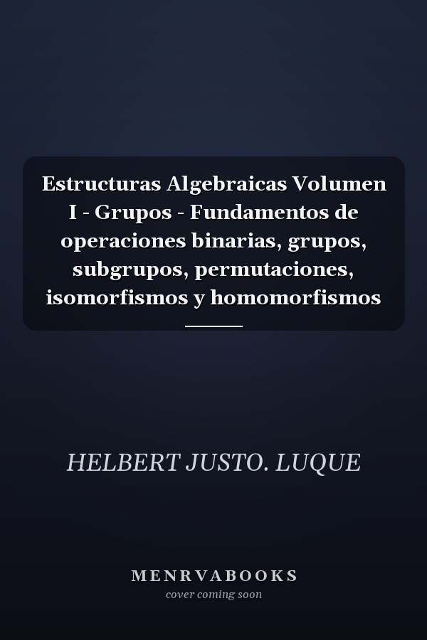 Estructuras Algebraicas Volumen I - Grupos - Fundamentos de operaciones binarias, grupos, subgrupos, permutaciones, isomorfismos y homomorfismos