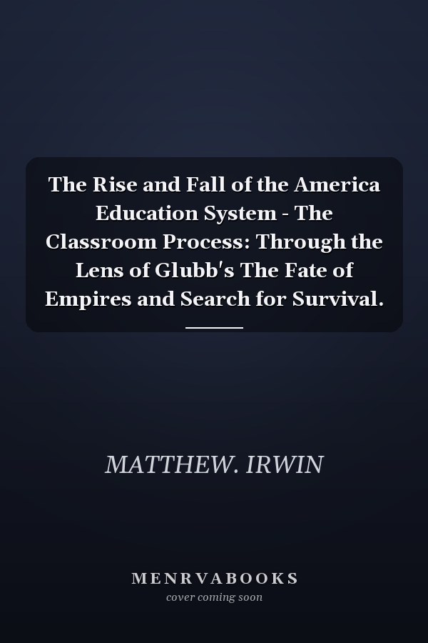 The Rise and Fall of the America Education System - The Classroom Process: Through the Lens of Glubb's The Fate of Empires and Search for Survival.