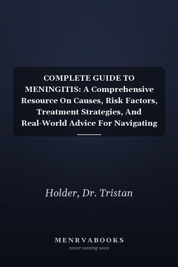 COMPLETE GUIDE TO MENINGITIS: A Comprehensive Resource On Causes, Risk Factors, Treatment Strategies, And Real-World Advice For Navigating Serious Infections Of The Brain And Spine
