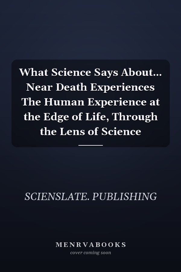 What Science Says About... Near Death Experiences The Human Experience at the Edge of Life, Through the Lens of Science