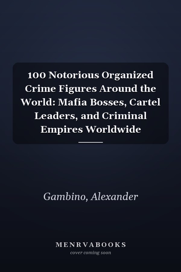 100 Notorious Organized Crime Figures Around the World: Mafia Bosses, Cartel Leaders, and Criminal Empires Worldwide