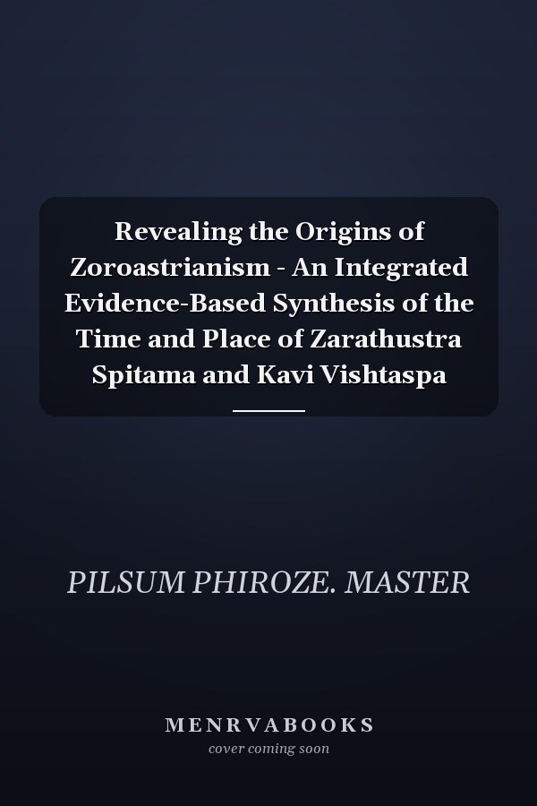 Revealing the Origins of Zoroastrianism - An Integrated Evidence-Based Synthesis of the Time and Place of Zarathustra Spitama and Kavi Vishtaspa