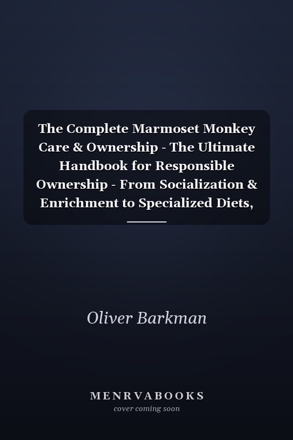 The Complete Marmoset Monkey Care & Ownership - The Ultimate Handbook for Responsible Ownership - From Socialization & Enrichment to Specialized Diets, Health Monitoring, and Ethical Captive Management