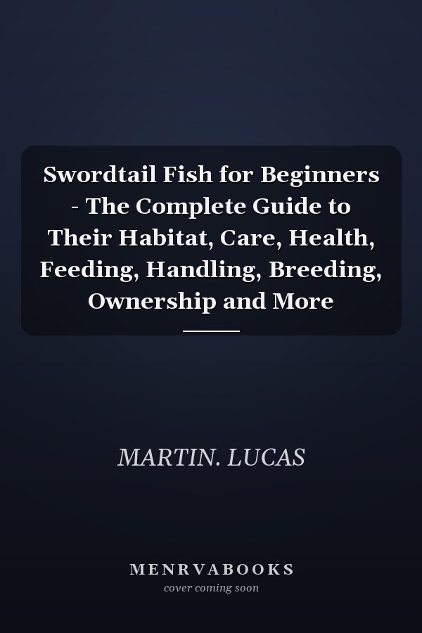Swordtail Fish for Beginners - The Complete Guide to Their Habitat, Care, Health, Feeding, Handling, Breeding, Ownership and More