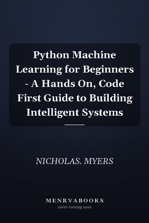 Python Machine Learning for Beginners - A Hands On, Code First Guide to Building Intelligent Systems